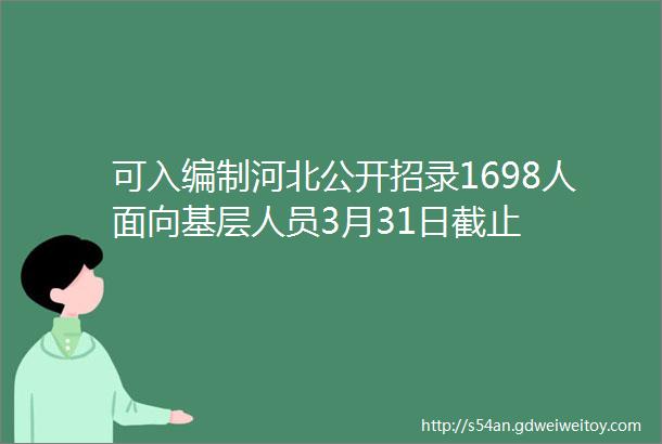 可入编制河北公开招录1698人面向基层人员3月31日截止